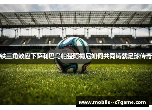 铁三角效应下萨利巴乌帕楚阿梅尼如何共同铸就足球传奇