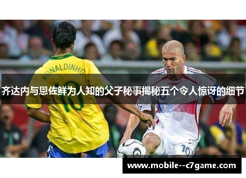 齐达内与恩佐鲜为人知的父子秘事揭秘五个令人惊讶的细节